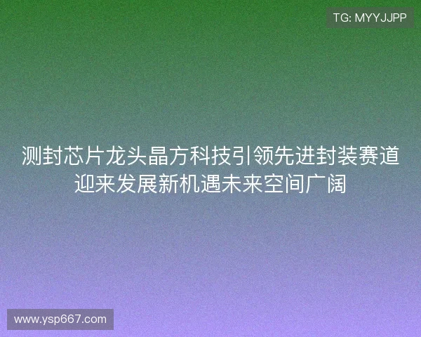 测封芯片龙头晶方科技引领先进封装赛道迎来发展新机遇未来空间广阔