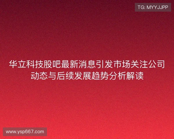 华立科技股吧最新消息引发市场关注公司动态与后续发展趋势分析解读